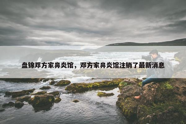 盘锦邓方家鼻炎馆，邓方家鼻炎馆注销了最新消息