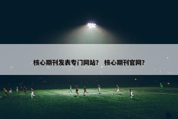 核心期刊发表专门网站？ 核心期刊官网？
