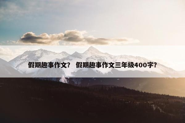 假期趣事作文？ 假期趣事作文三年级400字？