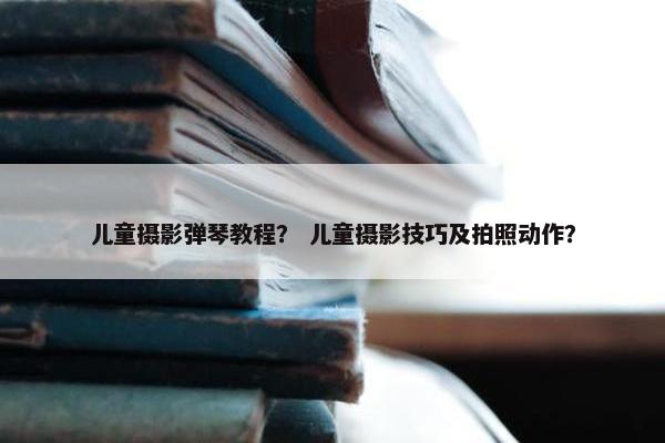 儿童摄影弹琴教程？ 儿童摄影技巧及拍照动作？