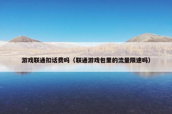 游戏联通扣话费吗（联通游戏包里的流量限速吗）