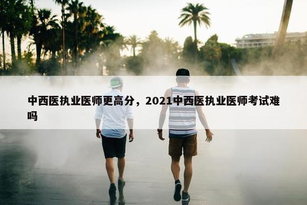 中西医执业医师更高分，2021中西医执业医师考试难吗