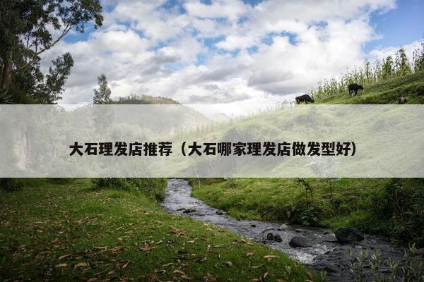 大石理发店推荐（大石哪家理发店做发型好）