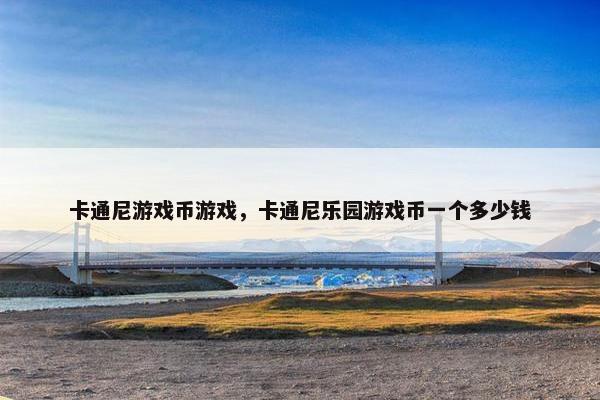 卡通尼游戏币游戏，卡通尼乐园游戏币一个多少钱