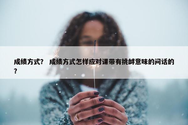 成绩方式？ 成绩方式怎样应对课带有挑衅意味的问话的？