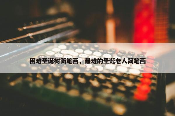 困难圣诞树简笔画，最难的圣诞老人简笔画