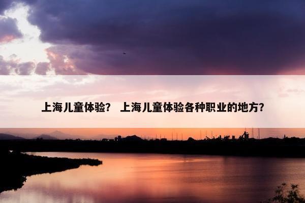 上海儿童体验？ 上海儿童体验各种职业的地方？