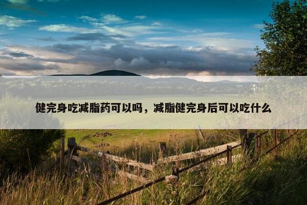 健完身吃减脂药可以吗，减脂健完身后可以吃什么