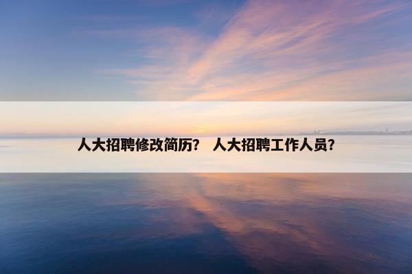 人大招聘修改简历？ 人大招聘工作人员？