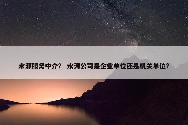 水源服务中介？ 水源公司是企业单位还是机关单位？