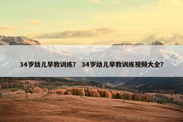 34岁幼儿早教训练？ 34岁幼儿早教训练视频大全？