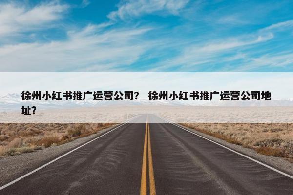 徐州小红书推广运营公司？ 徐州小红书推广运营公司地址？