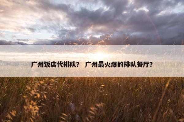 广州饭店代排队？ 广州最火爆的排队餐厅？