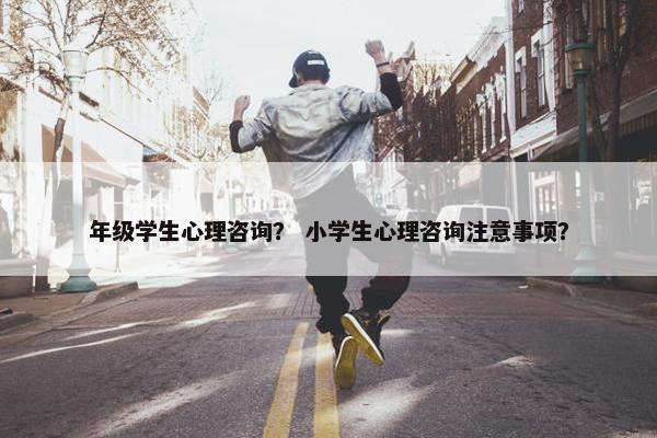 年级学生心理咨询？ 小学生心理咨询注意事项？