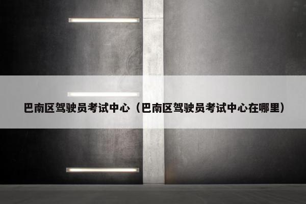 巴南区驾驶员考试中心（巴南区驾驶员考试中心在哪里）