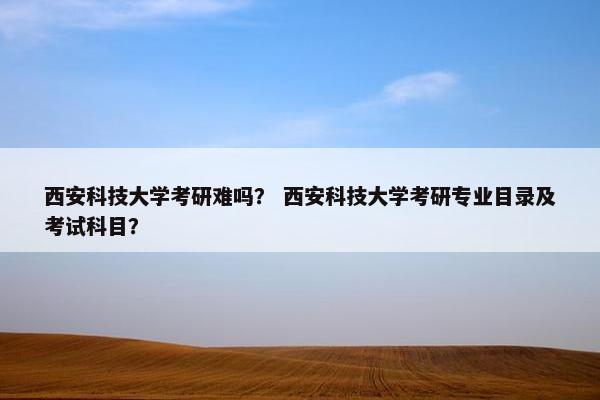 西安科技大学考研难吗？ 西安科技大学考研专业目录及考试科目？