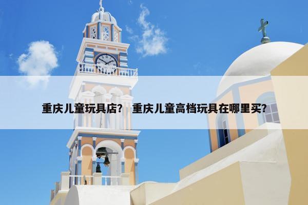 重庆儿童玩具店？ 重庆儿童高档玩具在哪里买？