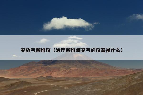 充放气颈椎仪（治疗颈椎病充气的仪器是什么）