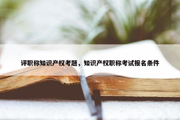 评职称知识产权考题，知识产权职称考试报名条件