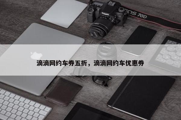 滴滴网约车券五折，滴滴网约车优惠券