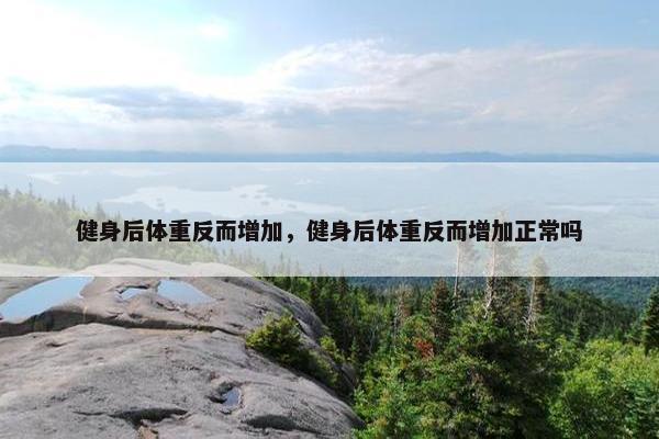 健身后体重反而增加，健身后体重反而增加正常吗