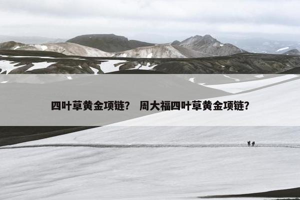 四叶草黄金项链？ 周大福四叶草黄金项链？
