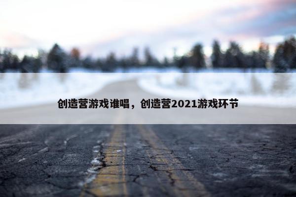 创造营游戏谁唱，创造营2021游戏环节