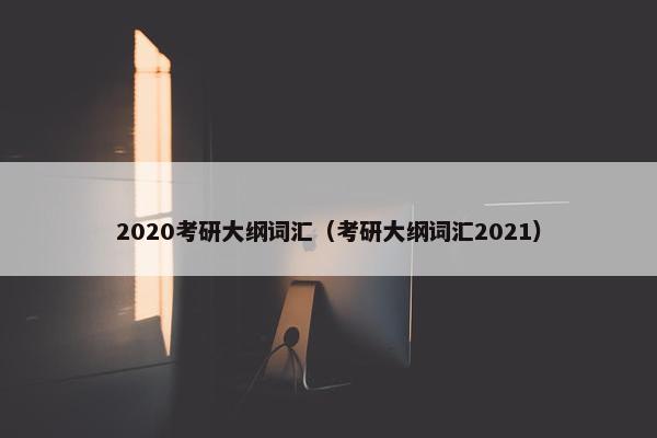 2020考研大纲词汇（考研大纲词汇2021）