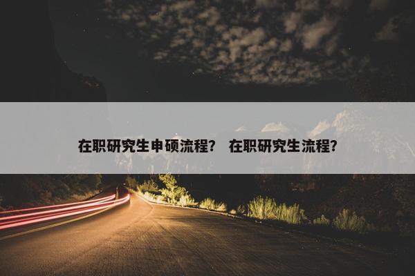 在职研究生申硕流程？ 在职研究生流程？