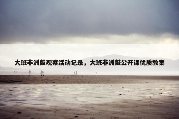 大班非洲鼓观察活动记录，大班非洲鼓公开课优质教案