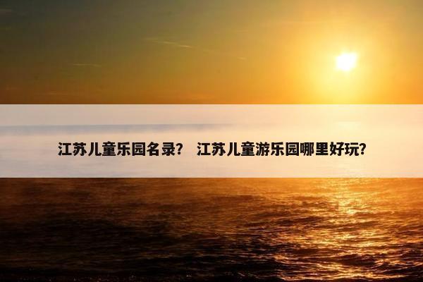 江苏儿童乐园名录？ 江苏儿童游乐园哪里好玩？