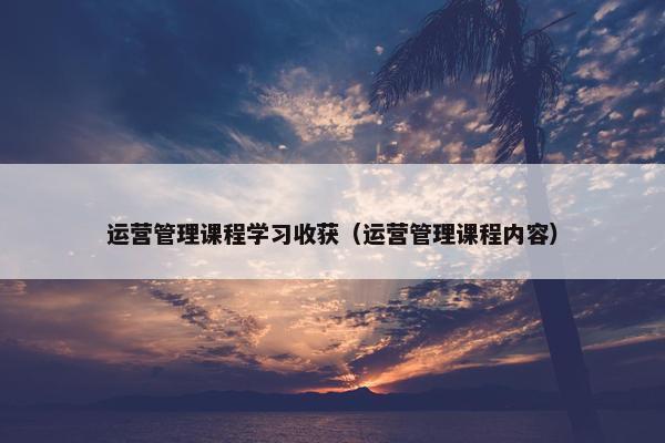运营管理课程学习收获（运营管理课程内容）