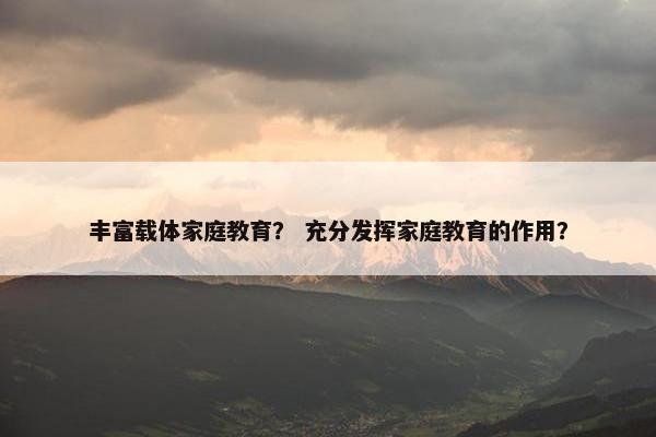 丰富载体家庭教育？ 充分发挥家庭教育的作用？