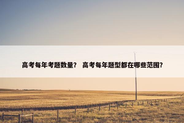 高考每年考题数量？ 高考每年题型都在哪些范围？