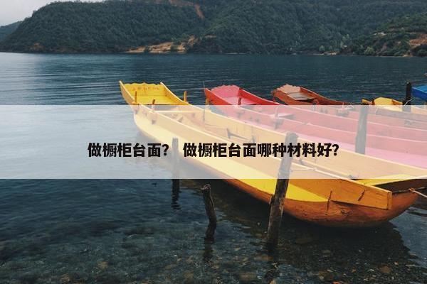 做橱柜台面？ 做橱柜台面哪种材料好？