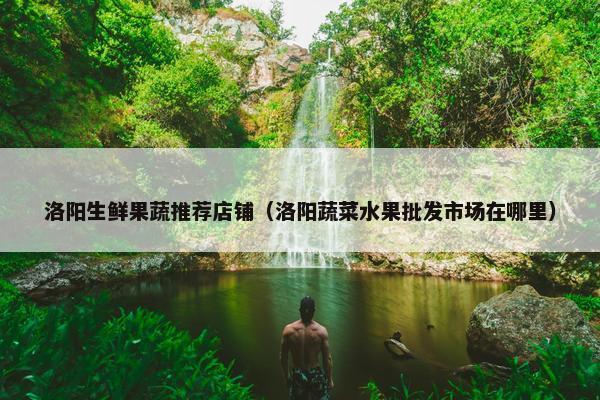 洛阳生鲜果蔬推荐店铺（洛阳蔬菜水果批发市场在哪里）