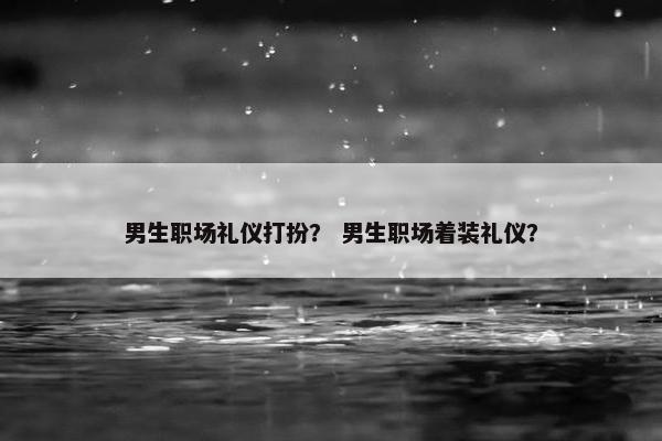 男生职场礼仪打扮？ 男生职场着装礼仪？