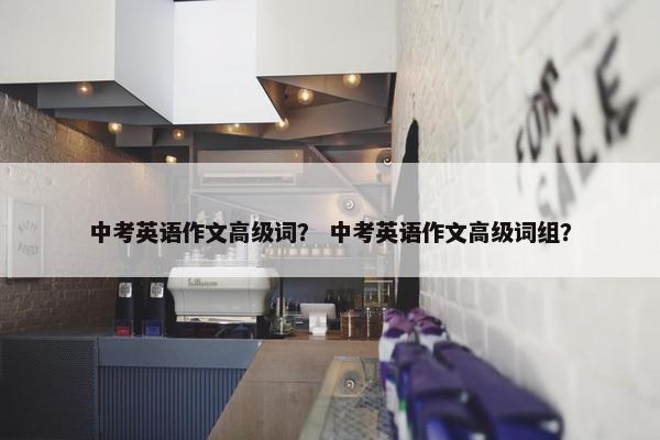 中考英语作文高级词？ 中考英语作文高级词组？