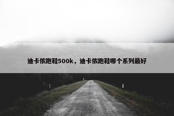 迪卡侬跑鞋500k，迪卡侬跑鞋哪个系列最好