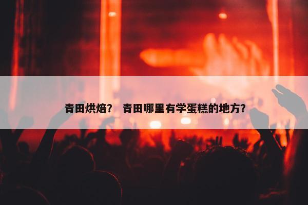 青田烘焙？ 青田哪里有学蛋糕的地方？