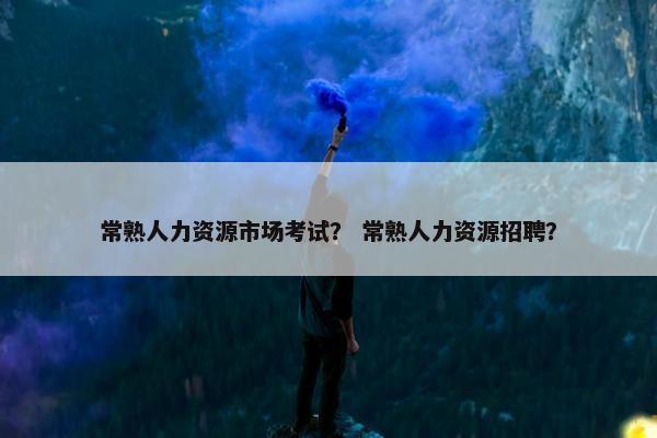 常熟人力资源市场考试？ 常熟人力资源招聘？