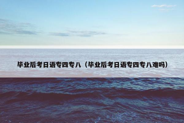 毕业后考日语专四专八（毕业后考日语专四专八难吗）