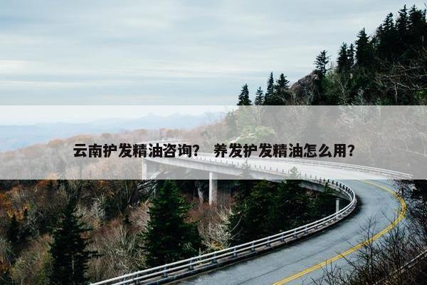 云南护发精油咨询？ 养发护发精油怎么用？