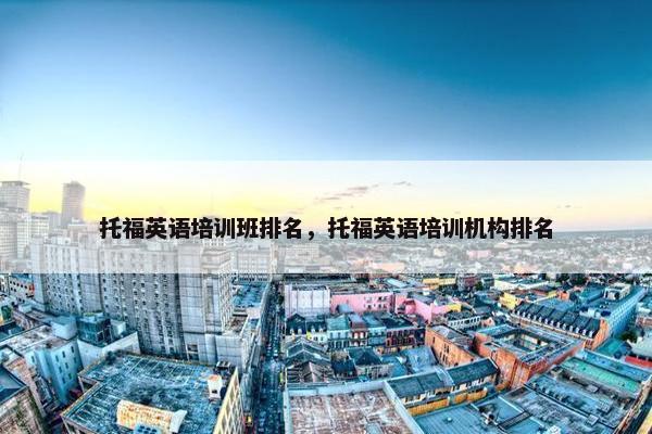托福英语培训班排名，托福英语培训机构排名