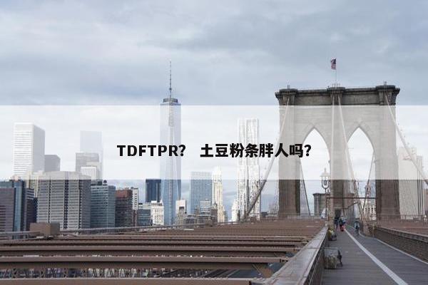 TDFTPR？ 土豆粉条胖人吗？
