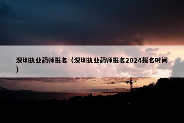 深圳执业药师报名（深圳执业药师报名2024报名时间）