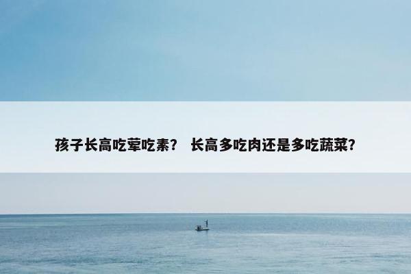 孩子长高吃荤吃素？ 长高多吃肉还是多吃蔬菜？