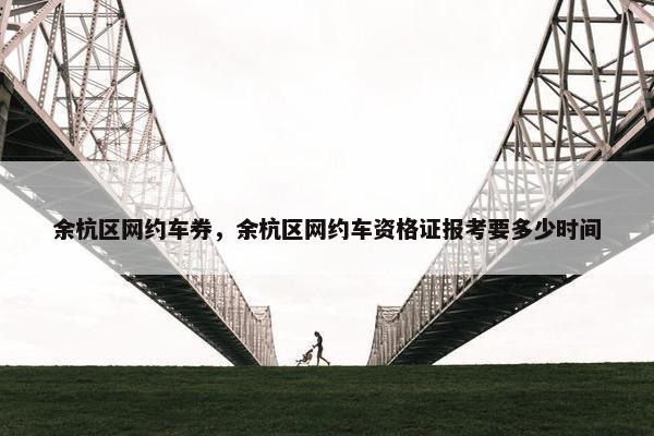 余杭区网约车券，余杭区网约车资格证报考要多少时间