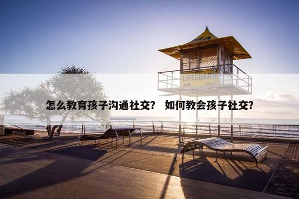 怎么教育孩子沟通社交？ 如何教会孩子社交？