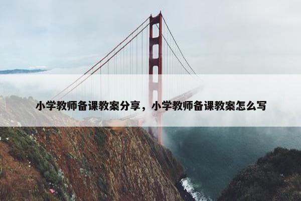 小学教师备课教案分享，小学教师备课教案怎么写